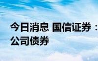 今日消息 国信证券：拟公开发行不超50亿元公司债券