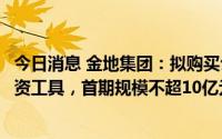 今日消息 金地集团：拟购买公司在银行间市场发行的债务融资工具，首期规模不超10亿元