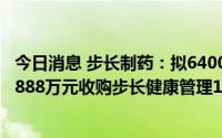 今日消息 步长制药：拟6400万元增资长睿生物，子公司拟4888万元收购步长健康管理100%股权