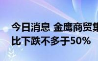 今日消息 金鹰商贸集团：预期上半年溢利同比下跌不多于50%