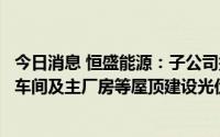 今日消息 恒盛能源：子公司拟建设项目中有配套在固废处理车间及主厂房等屋顶建设光伏发电设施