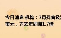 今日消息 机构：7月抖音及海外版TikTok全球吸金超2.9亿美元，为去年同期1.7倍