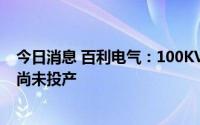 今日消息 百利电气：100KVA储能变流器产品处研发阶段，尚未投产