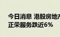 今日消息 港股房地产及物业管理板块走低，正荣服务跌近6%