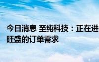 今日消息 至纯科技：正在进行产能扩张计划以应对下游客户旺盛的订单需求