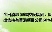 今日消息 旭辉控股集团：拟6.74亿港元向控股股东旗下公司出售持有香港项目公司60%股权