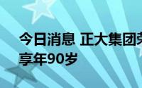 今日消息 正大集团荣誉董事长谢大民去世，享年90岁