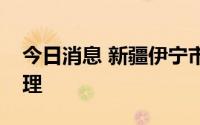 今日消息 新疆伊宁市继续落实临时性静态管理