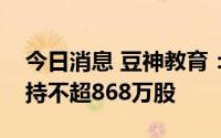 今日消息 豆神教育：第一大股东池燕明拟减持不超868万股