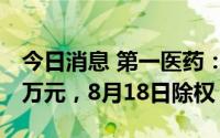 今日消息 第一医药：拟派发现金红利1561.6万元，8月18日除权