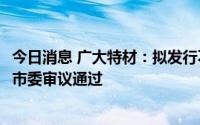 今日消息 广大特材：拟发行不超15.5亿元可转债获科创板上市委审议通过