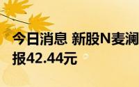 今日消息 新股N麦澜德集合竞价上涨5.34%，报42.44元