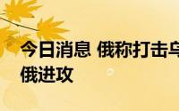 今日消息 俄称打击乌军多个目标，乌称击退俄进攻