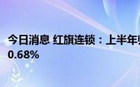 今日消息 红旗连锁：上半年归母净利润2.23亿元，同比上涨0.68%