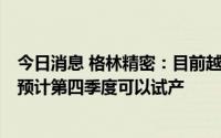 今日消息 格林精密：目前越南工厂的建设正在不断推进中，预计第四季度可以试产