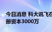 今日消息 科大讯飞在黑龙江成立新公司，注册资本3000万