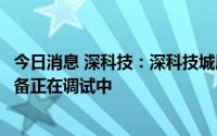 今日消息 深科技：深科技城展厅尚未正式对外开放，目前设备正在调试中