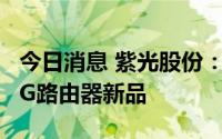 今日消息 紫光股份：旗下新华三发布工业级5G路由器新品