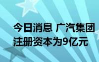 今日消息 广汽集团：拟设立电驱科技公司，注册资本为9亿元