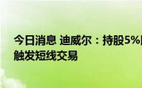 今日消息 迪威尔：持股5%以上股东集中竞价减持误操作，触发短线交易