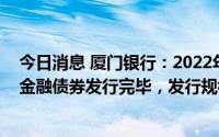 今日消息 厦门银行：2022年第一期小型微型企业贷款专项金融债券发行完毕，发行规模为30亿元