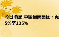 今日消息 中国通商集团：预期上半年取得期内溢利增加约85%至105%