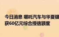 今日消息 哪吒汽车与华夏银行上海分行签署战略合作协议，获60亿元综合授信额度