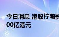 今日消息 港股柠萌影视涨超6%，市值突破100亿港元