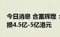 今日消息 合富辉煌：预计上半年股东应占亏损4.5亿-5亿港元