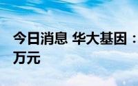 今日消息 华大基因：拟对禾沐基因增资3000万元