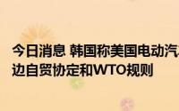 今日消息 韩国称美国电动汽车税收抵免条件苛刻，或违反双边自贸协定和WTO规则