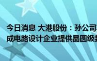 今日消息 大港股份：孙公司苏州科阳主要采用TSV技术为集成电路设计企业提供晶圆级封装加工服务