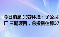 今日消息 兴蓉环境：子公司拟投建、运营成都万兴环保发电厂 三期项目，总投资估算57.62亿元