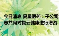 今日消息 复星医药：子公司复星健康、宁波复技拟与海南云志共同对复云健康进行增资