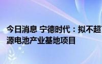 今日消息 宁德时代：拟不超73.4亿欧元投建匈牙利时代新能源电池产业基地项目