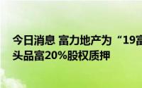 今日消息 富力地产为“19富力02”增加增信措施，新增包头品富20%股权质押