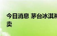 今日消息 茅台冰淇淋8月13日新增10省份售卖