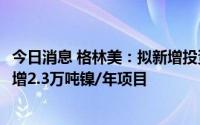 今日消息 格林美：拟新增投资2.36亿美元投资印尼镍资源新增2.3万吨镍/年项目