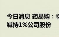 今日消息 药易购：特定股东及其一致行动人减持1%公司股份