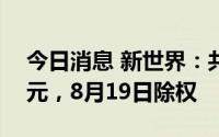 今日消息 新世界：共派发红利约3557.81万元，8月19日除权