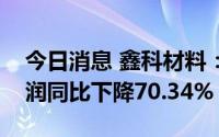 今日消息 鑫科材料：上半年扣非后归母净利润同比下降70.34%