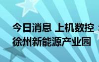 今日消息 上机数控：拟总投资150亿元建设徐州新能源产业园