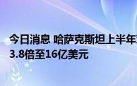 今日消息 哈萨克斯坦上半年对华贸易额创纪录，石油出口增3.8倍至16亿美元