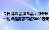 今日消息 品渥食品：拟开展跨境双向人民币资金池业务，单一时点最高额不超5000万元