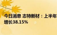 今日消息 志特新材：上半年归母净利润7078.63万元，同比增长38.15%