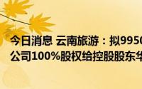 今日消息 云南旅游：拟9950.48万元转让云南世博旅游景区公司100%股权给控股股东华侨城集团旗下公司