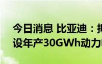 今日消息 比亚迪：拟在宜春投资285亿元建设年产30GWh动力电池