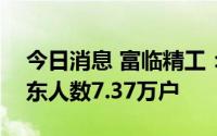 今日消息 富临精工：截至7月20日，公司股东人数7.37万户