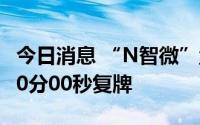 今日消息 “N智微”盘中临时停牌，于10时00分00秒复牌