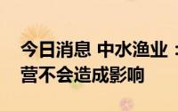 今日消息 中水渔业：海南静态管理对公司经营不会造成影响